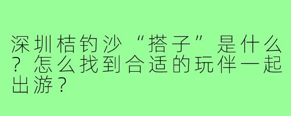 深圳桔钓沙“搭子”是什么？怎么找到合适的玩伴一起出游？