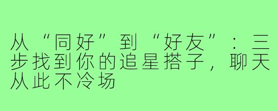从“同好”到“好友”：三步找到你的追星搭子，聊天从此不冷场