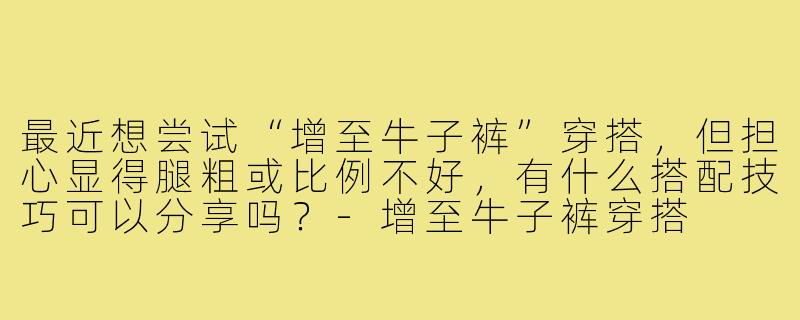 最近想尝试“增至牛子裤”穿搭，但担心显得腿粗或比例不好，有什么搭配技巧可以分享吗？-增至牛子裤穿搭