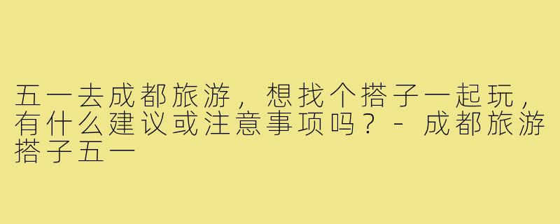五一去成都旅游，想找个搭子一起玩，有什么建议或注意事项吗？-成都旅游搭子五一