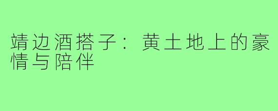 靖边酒搭子：黄土地上的豪情与陪伴