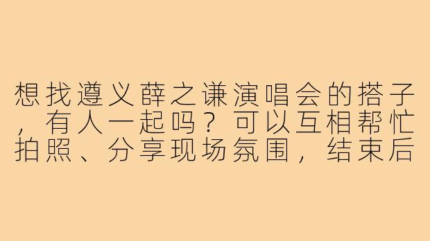 想找遵义薛之谦演唱会的搭子，有人一起吗？可以互相帮忙拍照、分享现场氛围，结束后也能结伴返程，希望找个同好搭个伴！