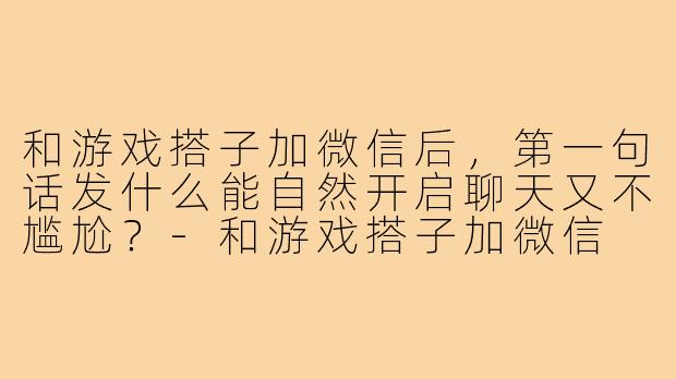 和游戏搭子加微信后，第一句话发什么能自然开启聊天又不尴尬？-和游戏搭子加微信