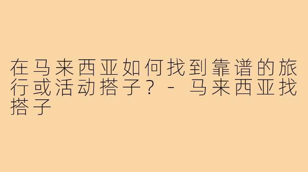 在马来西亚如何找到靠谱的旅行或活动搭子？-马来西亚找搭子