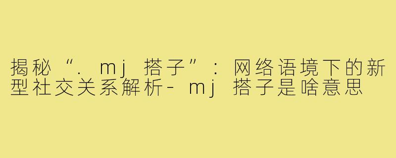 揭秘“.mj搭子”：网络语境下的新型社交关系解析-mj搭子是啥意思