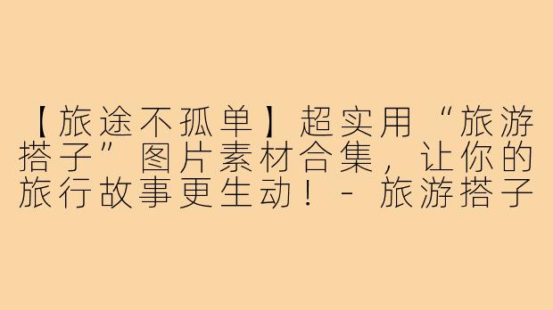 【旅途不孤单】超实用“旅游搭子”图片素材合集，让你的旅行故事更生动！-旅游搭子图片素材