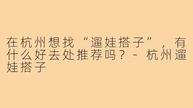 在杭州想找“遛娃搭子”，有什么好去处推荐吗？-杭州遛娃搭子