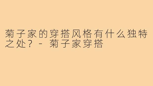 菊子家的穿搭风格有什么独特之处？-菊子家穿搭