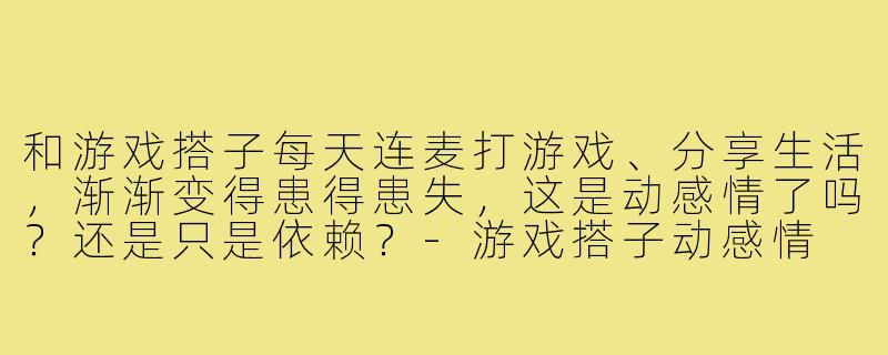 和游戏搭子每天连麦打游戏、分享生活，渐渐变得患得患失，这是动感情了吗？还是只是依赖？-游戏搭子动感情
