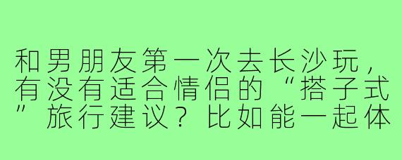 和男朋友第一次去长沙玩，有没有适合情侣的“搭子式”旅行建议？比如能一起体验、增进感情又不落俗套的玩法～