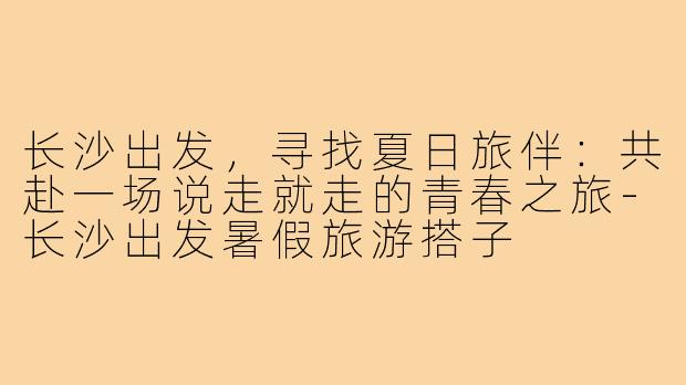 长沙出发，寻找夏日旅伴：共赴一场说走就走的青春之旅-长沙出发暑假旅游搭子