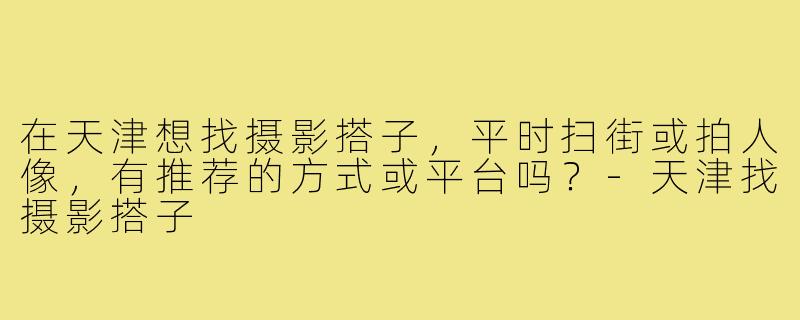 在天津想找摄影搭子，平时扫街或拍人像，有推荐的方式或平台吗？-天津找摄影搭子