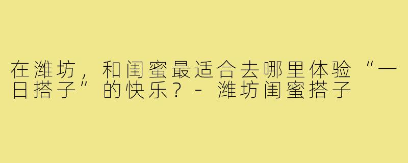 在潍坊，和闺蜜最适合去哪里体验“一日搭子”的快乐？-潍坊闺蜜搭子