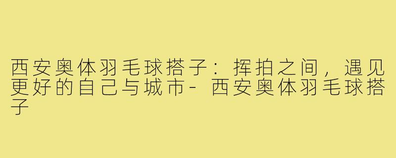 西安奥体羽毛球搭子：挥拍之间，遇见更好的自己与城市-西安奥体羽毛球搭子