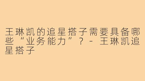 王琳凯的追星搭子需要具备哪些“业务能力”？-王琳凯追星搭子