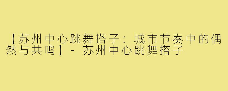 【苏州中心跳舞搭子：城市节奏中的偶然与共鸣】-苏州中心跳舞搭子