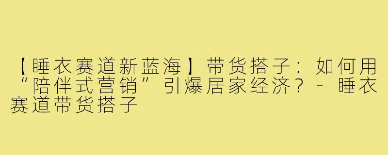 【睡衣赛道新蓝海】带货搭子:如何用“陪伴式营销”引爆居家经济?-睡衣赛道带货搭子