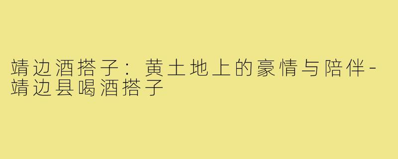 靖边酒搭子：黄土地上的豪情与陪伴-靖边县喝酒搭子