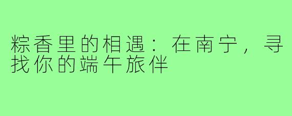 粽香里的相遇:在南宁,寻找你的端午旅伴