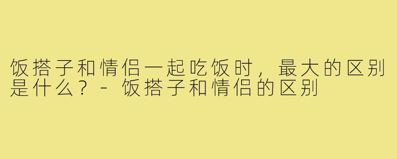 饭搭子和情侣一起吃饭时,最大的区别是什么?-饭搭子和情侣的区别