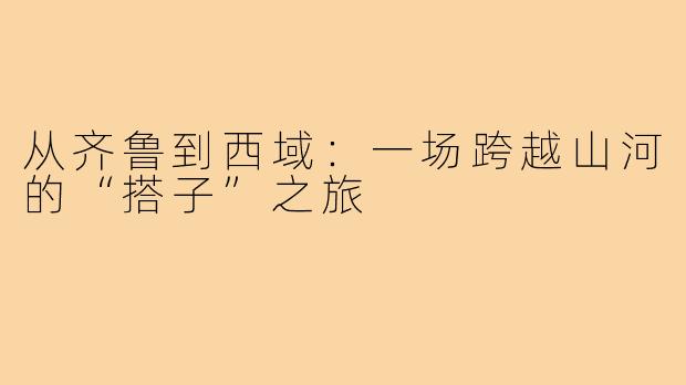 从齐鲁到西域：一场跨越山河的“搭子”之旅