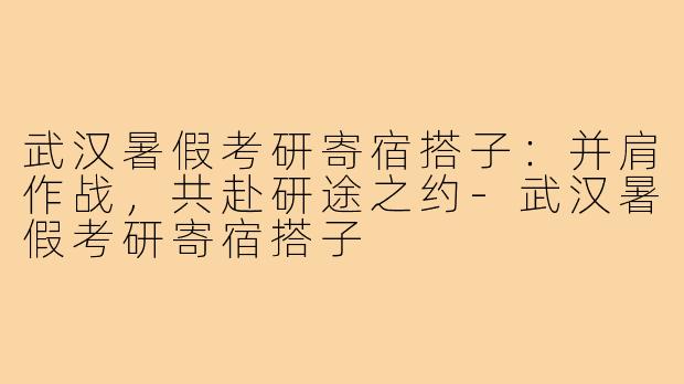 武汉暑假考研寄宿搭子:并肩作战,共赴研途之约-武汉暑假考研寄宿搭子