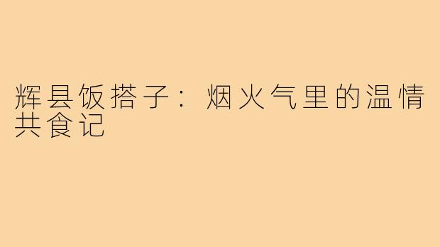 辉县饭搭子:烟火气里的温情共食记
