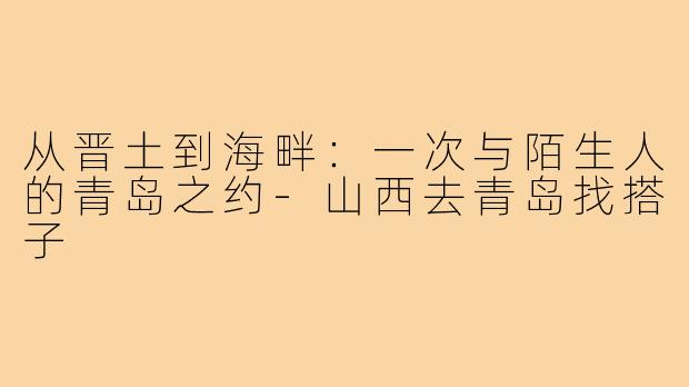 从晋土到海畔：一次与陌生人的青岛之约-山西去青岛找搭子