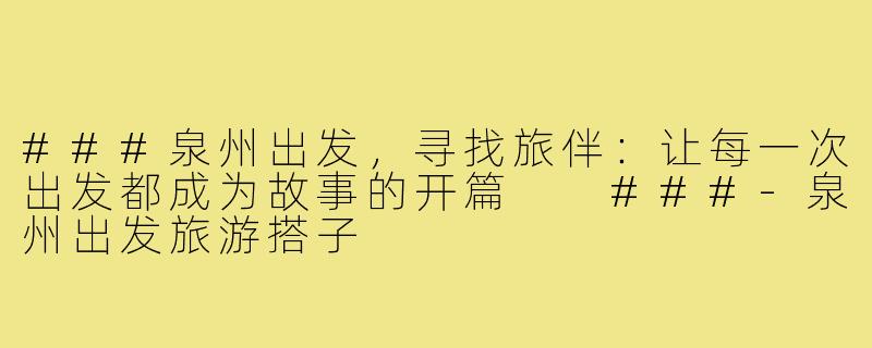 ###泉州出发，寻找旅伴：让每一次出发都成为故事的开篇

###-泉州出发旅游搭子