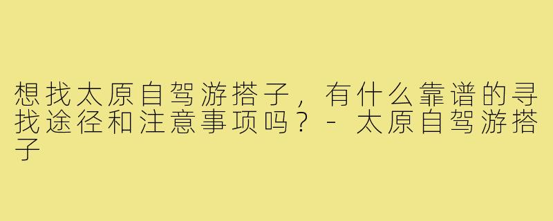 想找太原自驾游搭子，有什么靠谱的寻找途径和注意事项吗？-太原自驾游搭子
