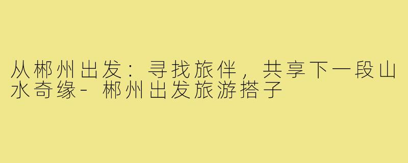从郴州出发：寻找旅伴，共享下一段山水奇缘-郴州出发旅游搭子