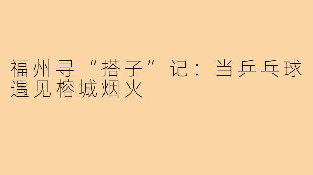 福州寻“搭子”记：当乒乓球遇见榕城烟火