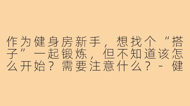 作为健身房新手,想找个“搭子”一起锻炼,但不知道该怎么开始?需要注意什么?-健身房新手搭子