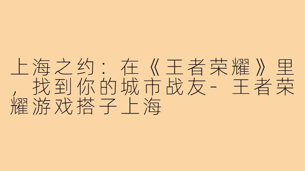 上海之约：在《王者荣耀》里，找到你的城市战友-王者荣耀游戏搭子上海