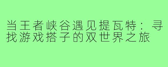 当王者峡谷遇见提瓦特：寻找游戏搭子的双世界之旅