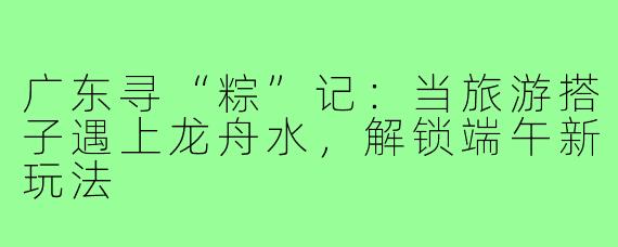 广东寻“粽”记:当旅游搭子遇上龙舟水,解锁端午新玩法
