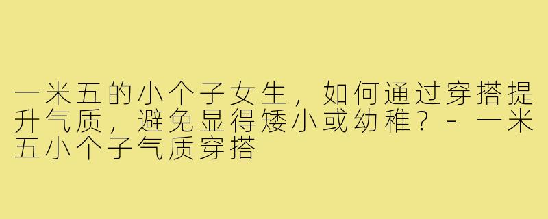 一米五的小个子女生，如何通过穿搭提升气质，避免显得矮小或幼稚？-一米五小个子气质穿搭