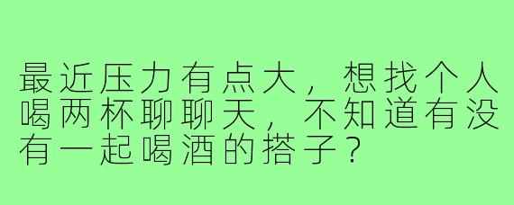 最近压力有点大，想找个人喝两杯聊聊天，不知道有没有一起喝酒的搭子？