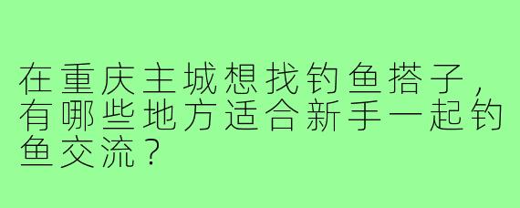 在重庆主城想找钓鱼搭子，有哪些地方适合新手一起钓鱼交流？