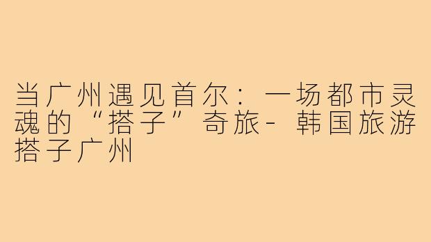 当广州遇见首尔：一场都市灵魂的“搭子”奇旅-韩国旅游搭子广州