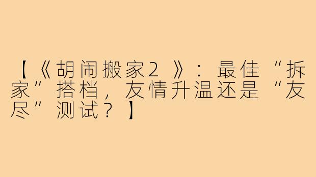 【《胡闹搬家2》：最佳“拆家”搭档，友情升温还是“友尽”测试？】