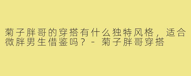 菊子胖哥的穿搭有什么独特风格,适合微胖男生借鉴吗?-菊子胖哥穿搭
