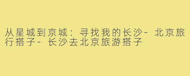 从星城到京城:寻找我的长沙-北京旅行搭子-长沙去北京旅游搭子