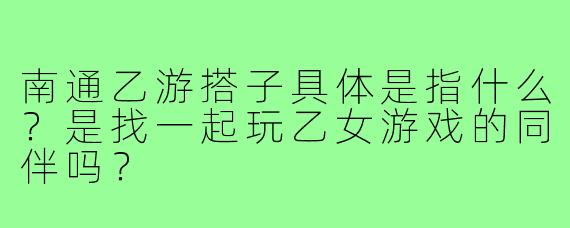 南通乙游搭子具体是指什么？是找一起玩乙女游戏的同伴吗？