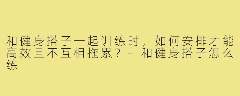 和健身搭子一起训练时，如何安排才能高效且不互相拖累？-和健身搭子怎么练