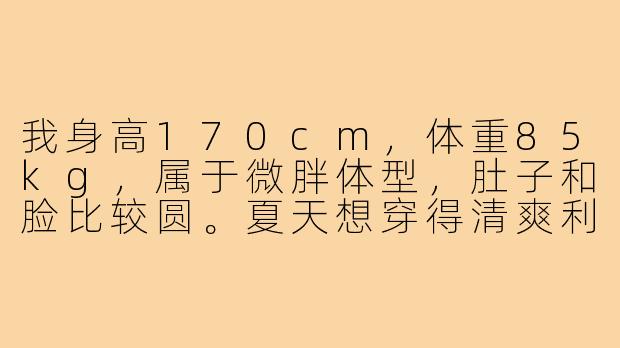 我身高170cm,体重85kg,属于微胖体型,肚子和脸比较圆。夏天想穿得清爽利落一些,该怎么搭配才能不显臃肿,同时有少年感?-肥子男生穿搭
