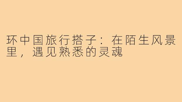环中国旅行搭子：在陌生风景里，遇见熟悉的灵魂