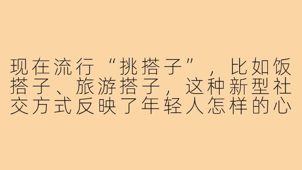 现在流行“挑搭子”，比如饭搭子、旅游搭子，这种新型社交方式反映了年轻人怎样的心理需求？