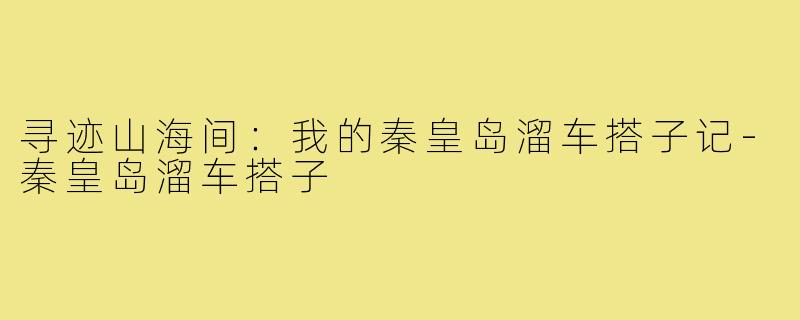 寻迹山海间：我的秦皇岛溜车搭子记-秦皇岛溜车搭子