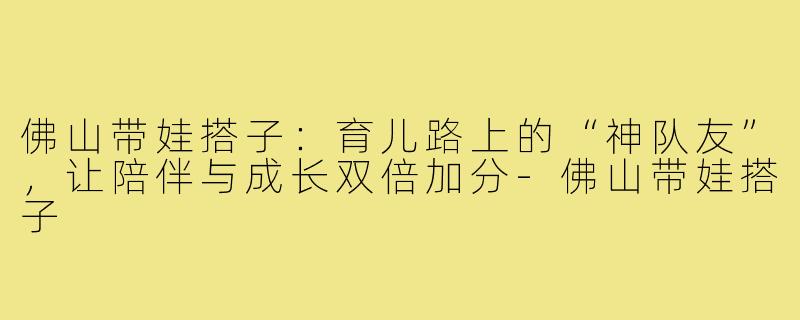 佛山带娃搭子：育儿路上的“神队友”，让陪伴与成长双倍加分-佛山带娃搭子